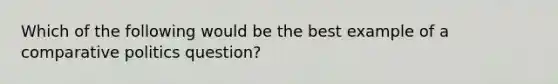 Which of the following would be the best example of a comparative politics question?