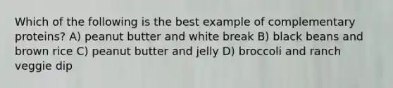 Which of the following is the best example of complementary proteins? A) peanut butter and white break B) black beans and brown rice C) peanut butter and jelly D) broccoli and ranch veggie dip