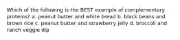 Which of the following is the BEST example of complementary proteins? a. peanut butter and white bread b. black beans and brown rice c. peanut butter and strawberry jelly d. broccoli and ranch veggie dip