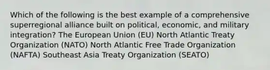 Which of the following is the best example of a comprehensive superregional alliance built on political, economic, and military integration? The European Union (EU) North Atlantic Treaty Organization (NATO) North Atlantic Free Trade Organization (NAFTA) Southeast Asia Treaty Organization (SEATO)