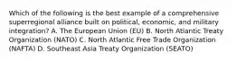 Which of the following is the best example of a comprehensive superregional alliance built on political, economic, and military integration? A. The European Union (EU) B. North Atlantic Treaty Organization (NATO) C. North Atlantic Free Trade Organization (NAFTA) D. Southeast Asia Treaty Organization (SEATO)