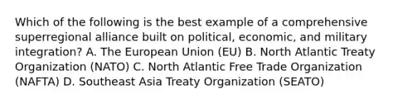 Which of the following is the best example of a comprehensive superregional alliance built on political, economic, and military integration? A. The European Union (EU) B. North Atlantic Treaty Organization (NATO) C. North Atlantic Free Trade Organization (NAFTA) D. Southeast Asia Treaty Organization (SEATO)