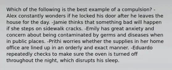 Which of the following is the best example of a compulsion? -Alex constantly wonders if he locked his door after he leaves the house for the day. -Jamie thinks that something bad will happen if she steps on sidewalk cracks. -Emily has great anxiety and concern about being contaminated by germs and diseases when in public places. -Prithi worries whether the supplies in her home office are lined up in an orderly and exact manner. -Eduardo repeatedly checks to make sure the oven is turned off throughout the night, which disrupts his sleep.