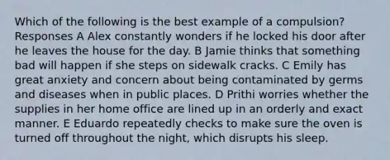 Which of the following is the best example of a compulsion? Responses A Alex constantly wonders if he locked his door after he leaves the house for the day. B Jamie thinks that something bad will happen if she steps on sidewalk cracks. C Emily has great anxiety and concern about being contaminated by germs and diseases when in public places. D Prithi worries whether the supplies in her home office are lined up in an orderly and exact manner. E Eduardo repeatedly checks to make sure the oven is turned off throughout the night, which disrupts his sleep.