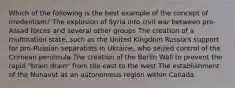 Which of the following is the best example of the concept of irredentism? The explosion of Syria into civil war between pro-Assad forces and several other groups The creation of a multination state, such as the United Kingdom Russia's support for pro-Russian separatists in Ukraine, who seized control of the Crimean peninsula The creation of the Berlin Wall to prevent the rapid "brain drain" from the east to the west The establishment of the Nunavut as an autonomous region within Canada