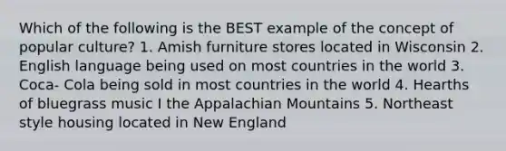 Which of the following is the BEST example of the concept of popular culture? 1. Amish furniture stores located in Wisconsin 2. English language being used on most countries in the world 3. Coca- Cola being sold in most countries in the world 4. Hearths of bluegrass music I the Appalachian Mountains 5. Northeast style housing located in New England