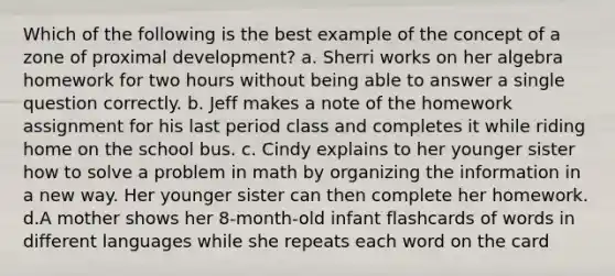 Which of the following is the best example of the concept of a zone of proximal development? a. Sherri works on her algebra homework for two hours without being able to answer a single question correctly. b. Jeff makes a note of the homework assignment for his last period class and completes it while riding home on the school bus. c. Cindy explains to her younger sister how to solve a problem in math by organizing the information in a new way. Her younger sister can then complete her homework. d.A mother shows her 8-month-old infant flashcards of words in different languages while she repeats each word on the card