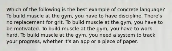 Which of the following is the best example of concrete language? To build muscle at the gym, you have to have discipline. There's no replacement for grit. To build muscle at the gym, you have to be motivated. To build muscle at the gym, you have to work hard. To build muscle at the gym, you need a system to track your progress, whether it's an app or a piece of paper.