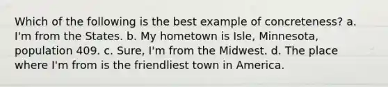 Which of the following is the best example of concreteness? a. I'm from the States. b. My hometown is Isle, Minnesota, population 409. c. Sure, I'm from the Midwest. d. The place where I'm from is the friendliest town in America.