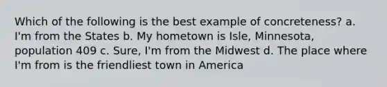 Which of the following is the best example of concreteness? a. I'm from the States b. My hometown is Isle, Minnesota, population 409 c. Sure, I'm from the Midwest d. The place where I'm from is the friendliest town in America