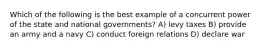 Which of the following is the best example of a concurrent power of the state and national governments? A) levy taxes B) provide an army and a navy C) conduct foreign relations D) declare war