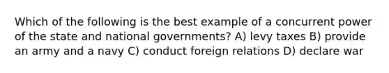 Which of the following is the best example of a concurrent power of the state and national governments? A) levy taxes B) provide an army and a navy C) conduct foreign relations D) declare war