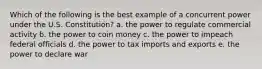 Which of the following is the best example of a concurrent power under the U.S. Constitution? a. the power to regulate commercial activity b. the power to coin money c. the power to impeach federal officials d. the power to tax imports and exports e. the power to declare war