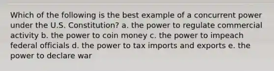 Which of the following is the best example of a concurrent power under the U.S. Constitution? a. the power to regulate commercial activity b. the power to coin money c. the power to impeach federal officials d. the power to tax imports and exports e. the power to declare war