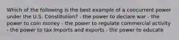 Which of the following is the best example of a concurrent power under the U.S. Constitution? - the power to declare war - the power to coin money - the power to regulate commercial activity - the power to tax imports and exports - the power to educate