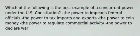 Which of the following is the best example of a concurrent power under the U.S. Constitution? -the power to impeach federal officials -the power to tax imports and exports -the power to coin money -the power to regulate commercial activity -the power to declare war