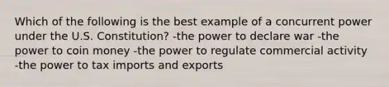 Which of the following is the best example of a concurrent power under the U.S. Constitution? -the power to declare war -the power to coin money -the power to regulate commercial activity -the power to tax imports and exports