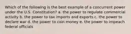 Which of the following is the best example of a concurrent power under the U.S. Constitution? a. the power to regulate commercial activity b. the power to tax imports and exports c. the power to declare war d. the power to coin money e. the power to impeach federal officials