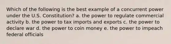 Which of the following is the best example of a concurrent power under the U.S. Constitution? a. the power to regulate commercial activity b. the power to tax imports and exports c. the power to declare war d. the power to coin money e. the power to impeach federal officials