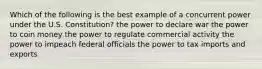 Which of the following is the best example of a concurrent power under the U.S. Constitution? the power to declare war the power to coin money the power to regulate commercial activity the power to impeach federal officials the power to tax imports and exports