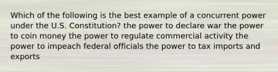 Which of the following is the best example of a concurrent power under the U.S. Constitution? the power to declare war the power to coin money the power to regulate commercial activity the power to impeach federal officials the power to tax imports and exports