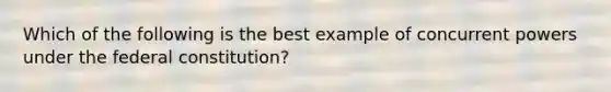 Which of the following is the best example of concurrent powers under the federal constitution?