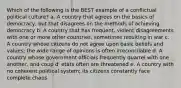 Which of the following is the BEST example of a conflictual political culture? a. A country that agrees on the basics of democracy, but that disagrees on the methods of achieving democracy b. A country that has frequent, violent disagreements with one or more other countries, sometimes resulting in war c. A country whose citizens do not agree upon basic beliefs and values; the wide range of opinions is often irreconcilable d. A country whose government officials frequently quarrel with one another, and coup d' etats often are threatened e. A country with no coherent political system; its citizens constantly face complete chaos