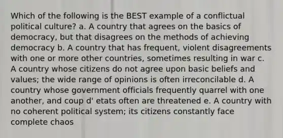 Which of the following is the BEST example of a conflictual political culture? a. A country that agrees on the basics of democracy, but that disagrees on the methods of achieving democracy b. A country that has frequent, violent disagreements with one or more other countries, sometimes resulting in war c. A country whose citizens do not agree upon basic beliefs and values; the wide range of opinions is often irreconcilable d. A country whose government officials frequently quarrel with one another, and coup d' etats often are threatened e. A country with no coherent political system; its citizens constantly face complete chaos