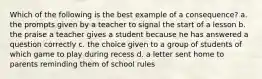 Which of the following is the best example of a consequence? a. the prompts given by a teacher to signal the start of a lesson b. the praise a teacher gives a student because he has answered a question correctly c. the choice given to a group of students of which game to play during recess d. a letter sent home to parents reminding them of school rules