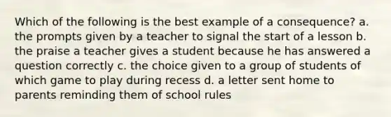 Which of the following is the best example of a consequence? a. the prompts given by a teacher to signal the start of a lesson b. the praise a teacher gives a student because he has answered a question correctly c. the choice given to a group of students of which game to play during recess d. a letter sent home to parents reminding them of school rules