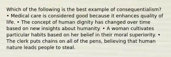 Which of the following is the best example of consequentialism? • Medical care is considered good because it enhances quality of life. • The concept of human dignity has changed over time based on new insights about humanity. • A woman cultivates particular habits based on her belief in their moral superiority. • The clerk puts chains on all of the pens, believing that human nature leads people to steal.