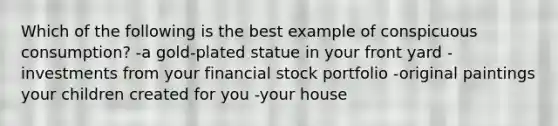 Which of the following is the best example of conspicuous consumption? -a gold-plated statue in your front yard -investments from your financial stock portfolio -original paintings your children created for you -your house