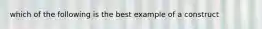 which of the following is the best example of a construct