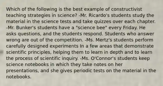 Which of the following is the best example of constructivist teaching strategies in science? -Mr. Ricardo's students study the material in the science tests and take quizzes over each chapter. -Mr. Bunker's students have a "science bee" every Friday. He asks questions, and the students respond. Students who answer wrong are out of the competition. -Ms. Mertz's students perform carefully designed experiments In a few areas that demonstrate scientific principles, helping them to learn in depth and to learn the process of scientific inquiry. -Ms. O'Connor's students keep science notebooks in which they take notes on her presentations, and she gives periodic tests on the material in the notebooks.