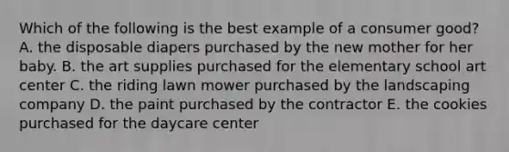 Which of the following is the best example of a consumer good? A. the disposable diapers purchased by the new mother for her baby. B. the art supplies purchased for the elementary school art center C. the riding lawn mower purchased by the landscaping company D. the paint purchased by the contractor E. the cookies purchased for the daycare center