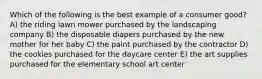 Which of the following is the best example of a consumer good? A) the riding lawn mower purchased by the landscaping company B) the disposable diapers purchased by the new mother for her baby C) the paint purchased by the contractor D) the cookies purchased for the daycare center E) the art supplies purchased for the elementary school art center