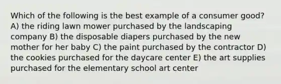 Which of the following is the best example of a consumer good? A) the riding lawn mower purchased by the landscaping company B) the disposable diapers purchased by the new mother for her baby C) the paint purchased by the contractor D) the cookies purchased for the daycare center E) the art supplies purchased for the elementary school art center