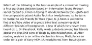 Which of the following is the best example of a consumer making a final purchase decision based on information found through social media? a. Emon is trying to decide between the u-JAYS and the comparably priced Audio Technica headphones, so he turns to Twitter to ask friends for their input. b. Ji-hoon is excited to find a YouTube video of a group blind test comparing eight different brands of headphones, a few of which he's never even heard of. c. On Facebook, Kelly reads a debate among her friends about the pros and cons of Beats by Dre headphones. d. After reading reviews in an online electronics forum, Matt places an order for a pair of Sony MDR-1A headphones from BestBuy.com.