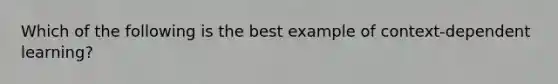 Which of the following is the best example of context-dependent learning?