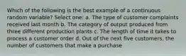 Which of the following is the best example of a continuous random variable? Select one: a. The type of customer complaints received last month b. The category of output produced from three different production plants c. The length of time it takes to process a customer order d. Out of the next five customers, the number of customers that make a purchase