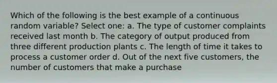 Which of the following is the best example of a continuous random variable? Select one: a. The type of customer complaints received last month b. The category of output produced from three different production plants c. The length of time it takes to process a customer order d. Out of the next five customers, the number of customers that make a purchase