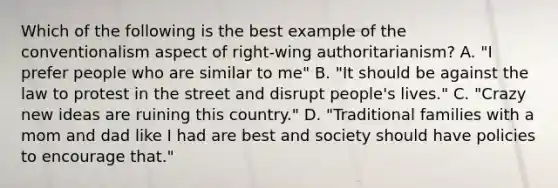 Which of the following is the best example of the conventionalism aspect of right-wing authoritarianism? A. "I prefer people who are similar to me" B. "It should be against the law to protest in the street and disrupt people's lives." C. "Crazy new ideas are ruining this country." D. "Traditional families with a mom and dad like I had are best and society should have policies to encourage that."