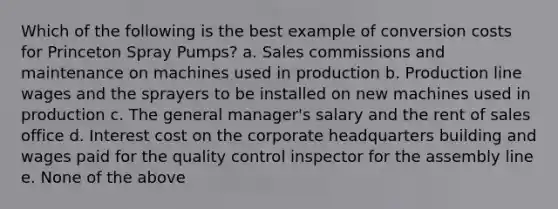 Which of the following is the best example of conversion costs for Princeton Spray Pumps? a. Sales commissions and maintenance on machines used in production b. Production line wages and the sprayers to be installed on new machines used in production c. The general manager's salary and the rent of sales office d. Interest cost on the corporate headquarters building and wages paid for the quality control inspector for the assembly line e. None of the above