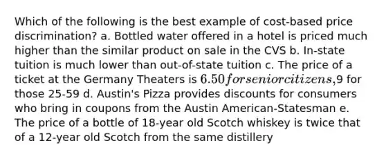 Which of the following is the best example of cost-based price discrimination? a. Bottled water offered in a hotel is priced much higher than the similar product on sale in the CVS b. In-state tuition is much lower than out-of-state tuition c. The price of a ticket at the Germany Theaters is 6.50 for senior citizens,9 for those 25-59 d. Austin's Pizza provides discounts for consumers who bring in coupons from the Austin American-Statesman e. The price of a bottle of 18-year old Scotch whiskey is twice that of a 12-year old Scotch from the same distillery