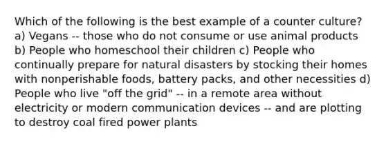 Which of the following is the best example of a counter culture? a) Vegans -- those who do not consume or use animal products b) People who homeschool their children c) People who continually prepare for natural disasters by stocking their homes with nonperishable foods, battery packs, and other necessities d) People who live "off the grid" -- in a remote area without electricity or modern communication devices -- and are plotting to destroy coal fired power plants