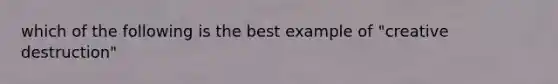 which of the following is the best example of "creative destruction"