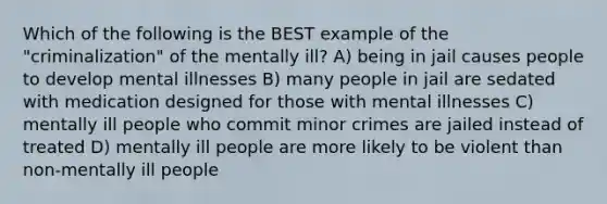 Which of the following is the BEST example of the "criminalization" of the mentally ill? A) being in jail causes people to develop mental illnesses B) many people in jail are sedated with medication designed for those with mental illnesses C) mentally ill people who commit minor crimes are jailed instead of treated D) mentally ill people are more likely to be violent than non-mentally ill people