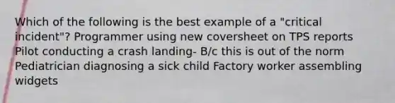 Which of the following is the best example of a "critical incident"? Programmer using new coversheet on TPS reports Pilot conducting a crash landing- B/c this is out of the norm Pediatrician diagnosing a sick child Factory worker assembling widgets