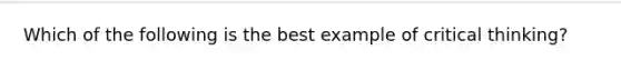 Which of the following is the best example of critical thinking?