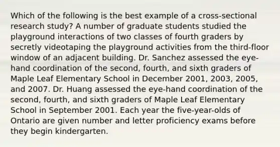 Which of the following is the best example of a cross-sectional research study? A number of graduate students studied the playground interactions of two classes of fourth graders by secretly videotaping the playground activities from the third-floor window of an adjacent building. Dr. Sanchez assessed the eye-hand coordination of the second, fourth, and sixth graders of Maple Leaf Elementary School in December 2001, 2003, 2005, and 2007. Dr. Huang assessed the eye-hand coordination of the second, fourth, and sixth graders of Maple Leaf Elementary School in September 2001. Each year the five-year-olds of Ontario are given number and letter proficiency exams before they begin kindergarten.